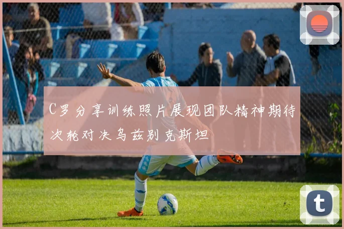 C罗分享训练照片展现团队精神期待次轮对决乌兹别克斯坦
