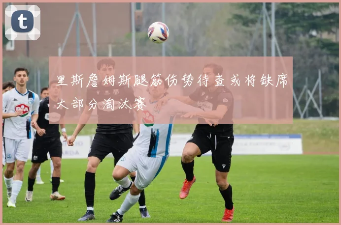 里斯詹姆斯腿筋伤势待查或将缺席大部分淘汰赛