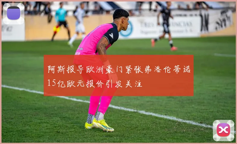 阿斯报导欧洲豪门紧张弗洛伦蒂诺15亿欧元报价引发关注