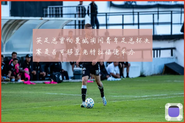 英足总曾向曼城询问青年足总杯决赛是否可移至老特拉福德举办