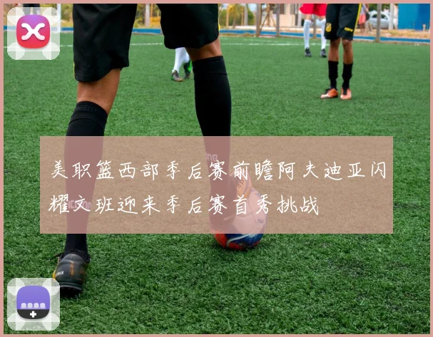 美职篮西部季后赛前瞻阿夫迪亚闪耀文班迎来季后赛首秀挑战