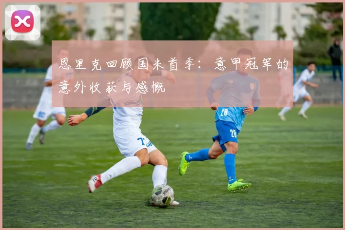 恩里克回顾国米首季：意甲冠军的意外收获与感慨