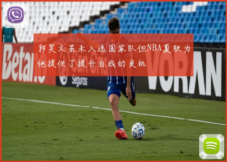 郭昊文虽未入选国家队但NBA夏联为他提供了提升自我的良机