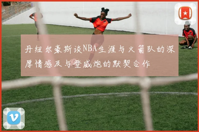 丹纽尔豪斯谈NBA生涯与火箭队的深厚情感及与登威炮的默契合作