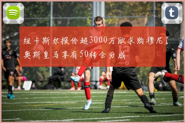 纽卡斯尔报价超3000万欧求购穆尼奥斯皇马享有50转会分成