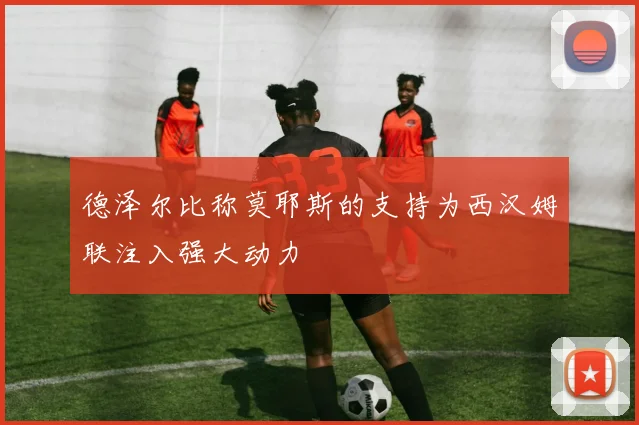 德泽尔比称莫耶斯的支持为西汉姆联注入强大动力