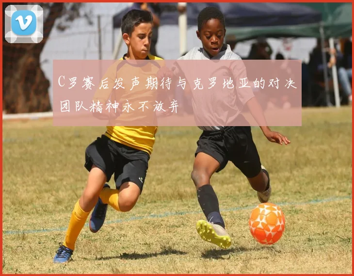 C罗赛后发声期待与克罗地亚的对决团队精神永不放弃
