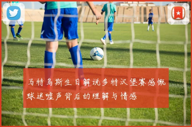 马特乌斯生日解说多特汉堡赛感慨球迷嘘声背后的理解与情感