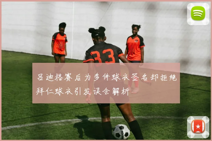 吕迪格赛后为多件球衣签名却拒绝拜仁球衣引发误会解析