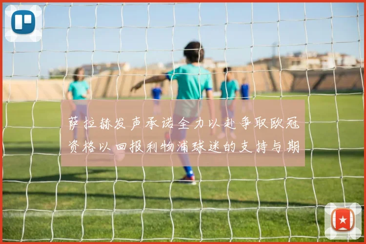 萨拉赫发声承诺全力以赴争取欧冠资格以回报利物浦球迷的支持与期待