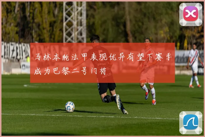 马林本轮法甲表现优异有望下赛季成为巴黎二号门将