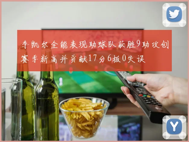 李凯尔全能表现助球队获胜9助攻创赛季新高并贡献17分6板0失误