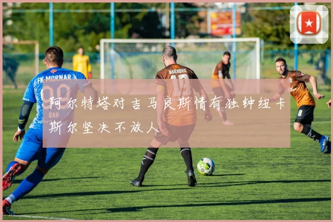 阿尔特塔对吉马良斯情有独钟纽卡斯尔坚决不放人
