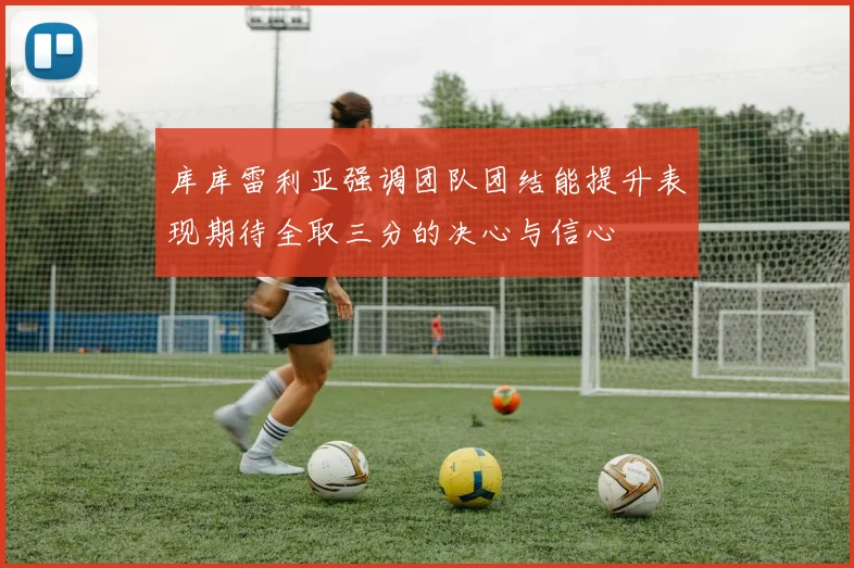 库库雷利亚强调团队团结能提升表现期待全取三分的决心与信心