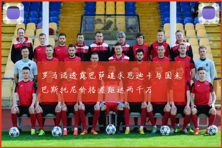 罗马诺透露巴萨追求恩迪卡与国米巴斯托尼价格差距达两千万