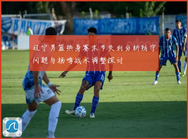 辽宁男篮热身赛末节失利分析防守问题与杨鸣战术调整探讨