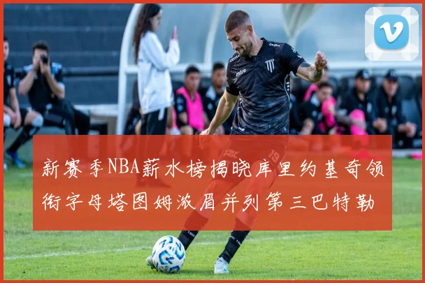 新赛季NBA薪水榜揭晓库里约基奇领衔字母塔图姆浓眉并列第三巴特勒排名第十