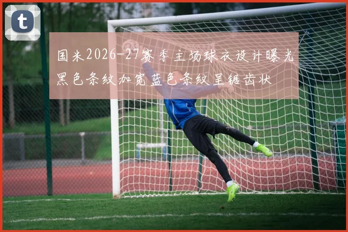 国米2026-27赛季主场球衣设计曝光黑色条纹加宽蓝色条纹呈锯齿状