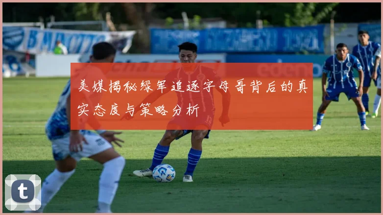 美媒揭秘绿军追逐字母哥背后的真实态度与策略分析