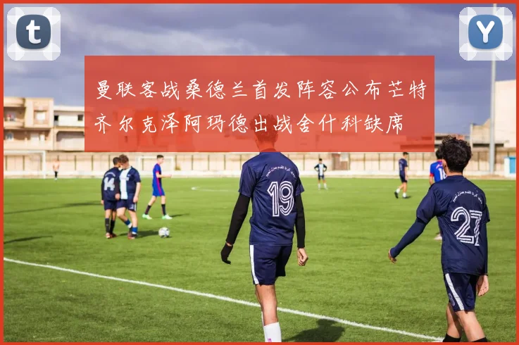 曼联客战桑德兰首发阵容公布芒特齐尔克泽阿玛德出战舍什科缺席