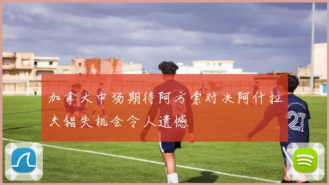 加拿大中场期待阿方索对决阿什拉夫错失机会令人遗憾
