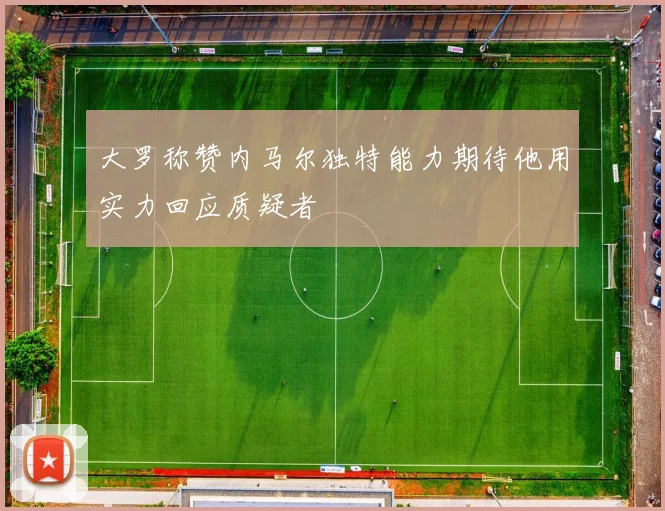 大罗称赞内马尔独特能力期待他用实力回应质疑者