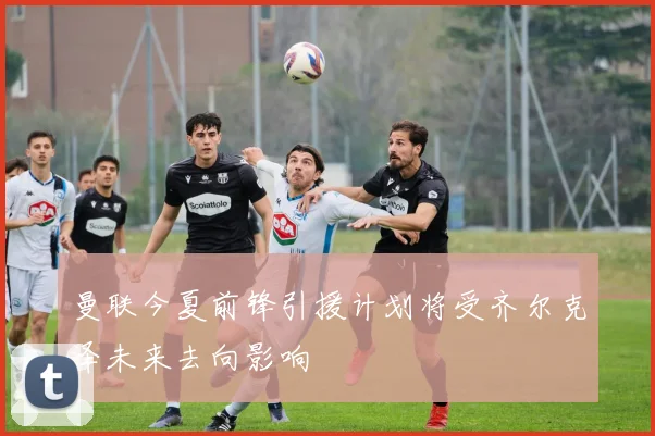 曼联今夏前锋引援计划将受齐尔克泽未来去向影响