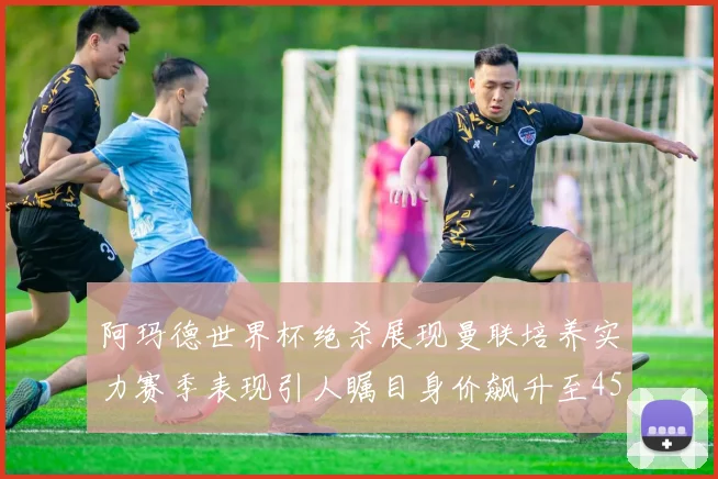 阿玛德世界杯绝杀展现曼联培养实力赛季表现引人瞩目身价飙升至4500万欧