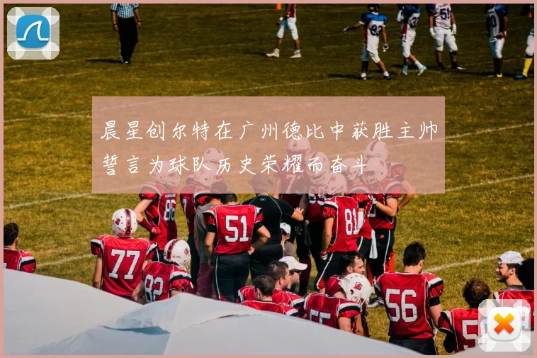 晨星创尔特在广州德比中获胜主帅誓言为球队历史荣耀而奋斗