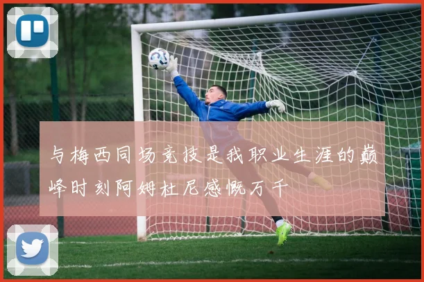 与梅西同场竞技是我职业生涯的巅峰时刻阿姆杜尼感慨万千
