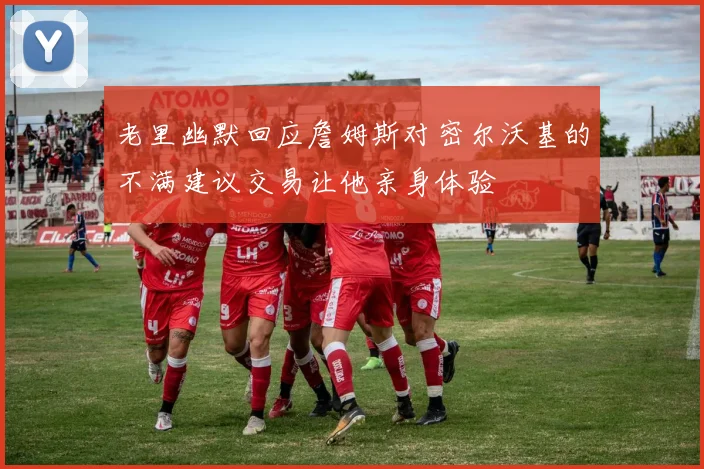 老里幽默回应詹姆斯对密尔沃基的不满建议交易让他亲身体验
