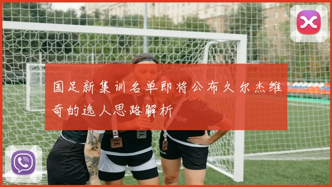 国足新集训名单即将公布久尔杰维奇的选人思路解析