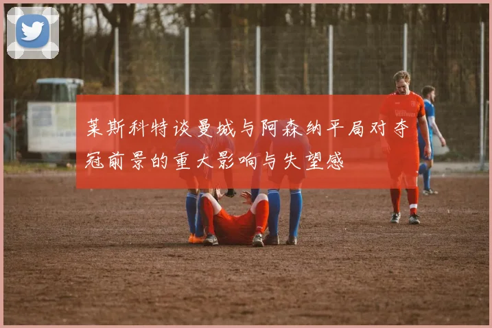 莱斯科特谈曼城与阿森纳平局对夺冠前景的重大影响与失望感