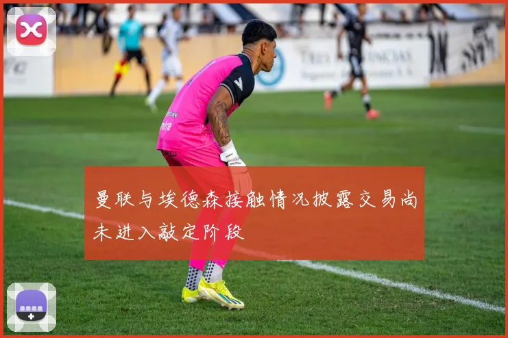 曼联与埃德森接触情况披露交易尚未进入敲定阶段