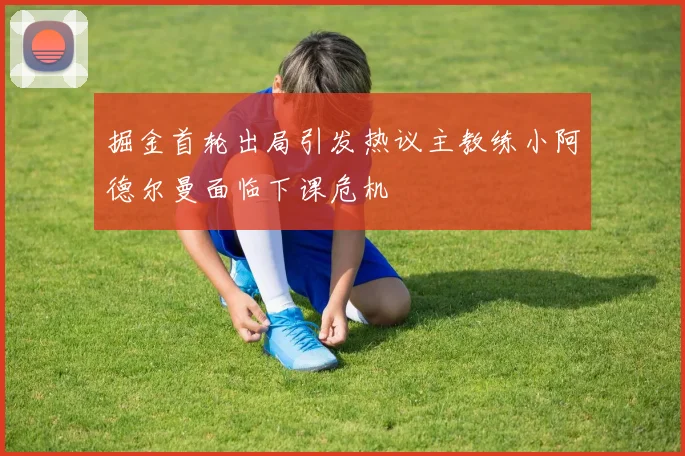 掘金首轮出局引发热议主教练小阿德尔曼面临下课危机