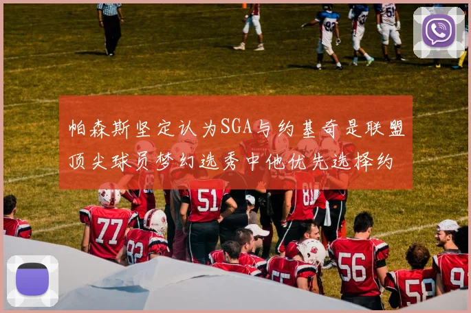 帕森斯坚定认为SGA与约基奇是联盟顶尖球员梦幻选秀中他优先选择约基奇