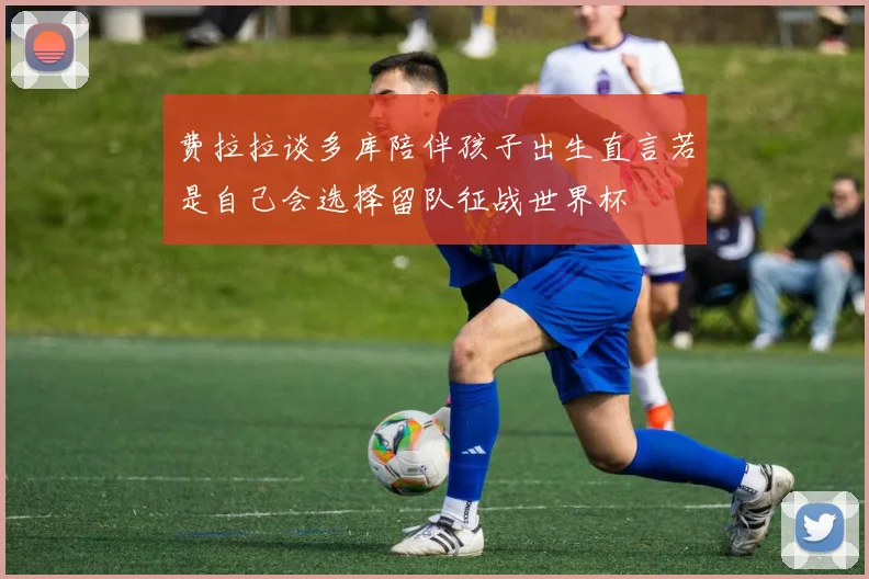 费拉拉谈多库陪伴孩子出生直言若是自己会选择留队征战世界杯