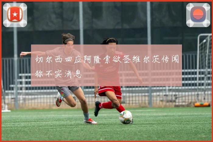 切尔西回应阿隆索欲签维尔茨传闻称不实消息